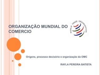 ORGANIZAÇÃO MUNDIAL DO
COMERCIO
Origens, processo decisório e organização da OMC
RAYLA PEREIRA BATISTA
 