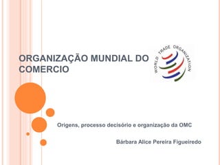 ORGANIZAÇÃO MUNDIAL DO
COMERCIO
Origens, processo decisório e organização da OMC
Bárbara Alice Pereira Figueiredo
 