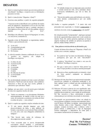 DESAFIOS
1) Qual é o nome do gênero textual que este texto poderia ser
classificado? Justifique a resposta com as informações
presentes no texto.
2) Qual é o tema do texto “Organiza o Natal”?
3) Construa uma paráfrase a partir do seguinte parágrafo:
“A poesia escrita se identificará com o perfume das moitas
antes do amanhecer, despojando-se do uso do som. Para
que livros? Perguntará um anjo e, sorrindo, mostrará a
terra impressa com as tintas do sole das galáxias, aberta à
maneira de um livro”.
4) Identifique três diferentes figuras de linguagem, no texto,
e as reescrevas, nomeando-as.
5) Segundo o texto de Drummond, se organizarmos melhor
o Natal, o que acontecerá com:
a) A era civil
b) A propriedade privada
c) O espírito natalino
d) Os Correios
6) A visão do narrador, durante a celebração do novo Natal,
é positiva ou negativa, em relação a:
(Justifique sua resposta)
a) A crítica de arte
b) A poesia escrita
c) A música
d) A economia
e) O trabalho
f) A morte
g) Os tribunais de justiça
h) A universidade
i) O mundo
7) Em um determinado momento do texto o autor substituio
substantivo “Natal” por outro de mesmo valor semântico.
Transcreva a frase em que isso ocorre, grifando o
substantivo que substituiu “Natal”.
8) Explique por que existe o uso do acento grave indicador
de crase nos seguintes trechos do texto:
a) “Então nos amaremos e nos desejaremos felicidades
ininterruptamente, de manhã à noite, de uma rua a
outra, de continente a continente, de cortina de ferro
à cortina de nylon — sem cortinas”.
9) Qual é o sujeito nas seguintes orações retiradas do texto:
a) “E não parece absurdo imaginar que, pelo
desenvolvimento da linha, e pela melhoria do
homem, o ano inteiro se converta em Natal, abolindo-
se a era civil, com suas obrigações enfadonhas ou
malignas”.
b) “Não haverá mais cartas de cobrança, de
descompostura nemde suicídio”.
c) “Com economia para os povos desaparecerão
suavemente classes armadas e semi-armadas,
repartições arrecadadoras, polícia e fiscais de toda
espécie”.
d) “O trabalho deixará de ser imposição para constituir
o sentido natural da vida, sob a jurisdição desses
incansáveis trabalhadores, que são os lírios do
campo”.
e) “Haverá dois jardins para cada habitante,um exterior,
outro interior, comunicando-se por um atalho
invisível.
10) Analise o seguinte parágrafo: “ A morte não será
procurada nem esquivada, e o homem compreenderá a
existência da noite, como já compreendera a da manhã”.
Em relação ao verbo “compreender”, explique o porquê
de ele ter aparecido (duas vezes) com e sem acento na
mesma frase. Em outras palavras, explique se houve
alguma mudança de sentido na palavra ou quanto à
pessoa, modo e tempo verbais?
11) Uma palavra será descoberta no dicionário: paz.
A partir da leitura dessa frase em “Organiza o Natal”e de
acordo com o contexto, explique:
a) Se a palavra “paz” já existe nos dicionários de língua
portuguesa, por que ela será “descoberta”?
b) A palavra “descoberta” nos remete a um caso de
metáfora? Justifique a resposta.
c) Por que o autor usou o sinal de “dois pontos” na
frase? O que justifica o uso desse sinalde pontuação?
d) Reescreva a frase, parafraseando-a e retirando o sinal
de “dois pontos”, realizando as alterações
necessárias.
12) Destaque do texto duas frases que apresentamconjunções,
reescreva-as, grifando as conjunções analisadas e, no
final, explique qual é a relação que elas estabelecem de
acordo com o contexto da frase.
13) Selecione 05 (cinco) palavras de com significados mais
complexos. Anote os cinco verbetes e todas as possíveis
acepções dessas palavras, como auxílio de umdicionário.
Por fim, reescreva a frase, substituindo a palavra
selecionada por um sinônimo encontrado no dicionário.
14) Construindo um posicionamento crítico em relação às
nossas leituras cotidianas,construa umcomentário crítico,
com 03 frases e 06 linhas, no mínimo, apresentando uma
crítica literária sobre o texto “Organiza o Natal”. Por
exemplo, comente de forma culta e reflexiva sobre o
gênero textual, o público-alvo, o tipo de linguagem
estética empregada, a importância do tema para o
crescimento intelectual do ser humano, etc.
Sucesso!
Prof. Me. Val Valença
Contato: 79 996002872
 