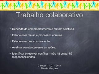 Depende de comprometimento e atitude coletivos.
Estabelecer metas e propósitos comuns.
Estabelecer boa comunicação.
Analisar constantemente as ações.
Identificar e resolver conflitos – não há culpa, há
responsabilidades.
Campus 1 – 01 – 2014
Márcia Marques
Trabalho colaborativo
 