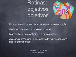Rotinas:
objetivos
objetivos
Buscar a melhoria contínua para evitar a acomodação.
Qualidade se aplica a todos os processos.
Manter diário de problemas – e de soluções.
Avaliar os processos: o que não pode ser avaliado não
pode ser melhorado.
Campus 1 – 01 – 2014
Márcia Marques
 