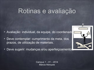 Rotinas e avaliação
Avaliação: individual, da equipe, do coordenador.
Deve contemplar: cumprimento da meta, dos
prazos, de utilização de materiais.
Deve sugerir: mudanças e/ou aperfeiçoamentos.
Campus 1 – 01 – 2014
Márcia Marques
 