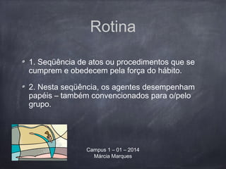Rotina
1. Seqüência de atos ou procedimentos que se
cumprem e obedecem pela força do hábito.
2. Nesta seqüência, os agentes desempenham
papéis – também convencionados para o/pelo
grupo.
Campus 1 – 01 – 2014
Márcia Marques
 