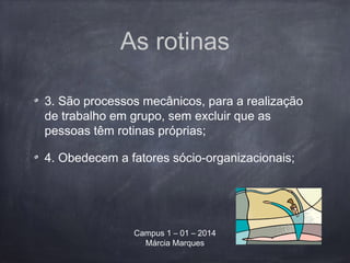 As rotinas
3. São processos mecânicos, para a realização
de trabalho em grupo, sem excluir que as
pessoas têm rotinas próprias;
4. Obedecem a fatores sócio-organizacionais;
Campus 1 – 01 – 2014
Márcia Marques
 