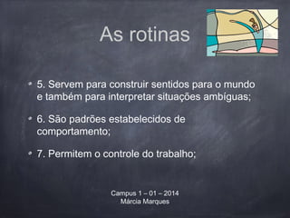 As rotinas
5. Servem para construir sentidos para o mundo
e também para interpretar situações ambíguas;
6. São padrões estabelecidos de
comportamento;
7. Permitem o controle do trabalho;
Campus 1 – 01 – 2014
Márcia Marques
 