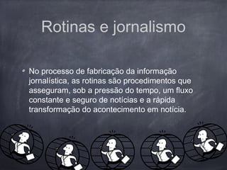 Rotinas e jornalismo
No processo de fabricação da informação
jornalística, as rotinas são procedimentos que
asseguram, sob a pressão do tempo, um fluxo
constante e seguro de notícias e a rápida
transformação do acontecimento em notícia.
 