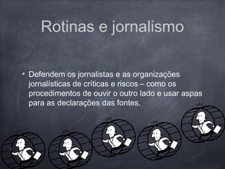 Rotinas e jornalismo
Defendem os jornalistas e as organizações
jornalísticas de críticas e riscos – como os
procedimentos de ouvir o outro lado e usar aspas
para as declarações das fontes.
 