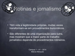 Rotinas e jornalismo
Têm vida e legitimidade próprias, muitas vezes
transformam-se em procedimentos burocráticos.
São diferentes de uma organização para outra,
mas mostram que a maior parte do trabalho
jornalístico depende de procedimentos rotineiros.
Campus 1 – 01 – 2014
Márcia Marques
 
