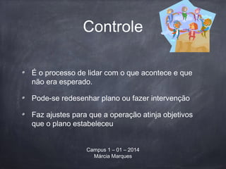 Controle
É o processo de lidar com o que acontece e que
não era esperado.
Pode-se redesenhar plano ou fazer intervenção
Faz ajustes para que a operação atinja objetivos
que o plano estabeleceu
Campus 1 – 01 – 2014
Márcia Marques
 