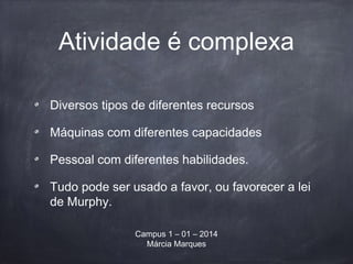 Atividade é complexa
Diversos tipos de diferentes recursos
Máquinas com diferentes capacidades
Pessoal com diferentes habilidades.
Tudo pode ser usado a favor, ou favorecer a lei
de Murphy.
Campus 1 – 01 – 2014
Márcia Marques
 