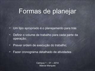 Formas de planejar
Um tipo apropriado é o planejamento para trás
Definir o volume de trabalho para cada parte da
operação;
Prever ordem de execução do trabalho;
Fazer cronograma detalhado de atividades
Campus 1 – 01 – 2014
Márcia Marques
 