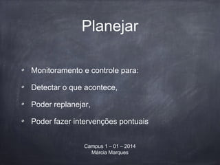 Planejar
Monitoramento e controle para:
Detectar o que acontece,
Poder replanejar,
Poder fazer intervenções pontuais
Campus 1 – 01 – 2014
Márcia Marques
 