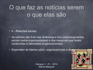 O que faz as notícias serem
o que elas são
II – Relações sociais:
As notícias são fruto das dinâmicas e dos constrangimentos
sociais (extra-organizacionais) e dos meios em que foram
construídas e fabricadas (organizacionais).
Dependem de fatores sócio- organizacionais e de tempo.
Campus 1 – 01 – 2014
Márcia Marques
 