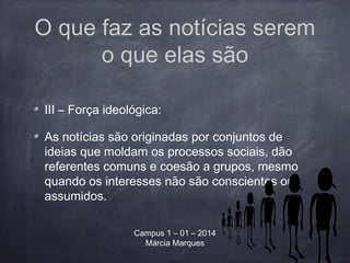 O que faz as notícias serem
o que elas são
III – Força ideológica:
As notícias são originadas por conjuntos de
ideias que moldam os processos sociais, dão
referentes comuns e coesão a grupos, mesmo
quando os interesses não são conscientes ou
assumidos.
Campus 1 – 01 – 2014
Márcia Marques
 