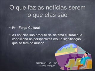 O que faz as notícias serem
o que elas são
IV – Força Cultural:
As notícias são produto de sistema cultural que
condiciona as perspectivas e/ou a significação
que se tem do mundo.
Campus 1 – 01 – 2014
Márcia Marques
 