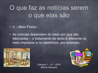 O que faz as notícias serem
o que elas são
V – Meio Físico:
As notícias dependem do meio em que são
fabricadas – o tratamento de texto é diferente no
meio impresso e no eletrônico, por exemplo.
Campus 1 – 01 – 2014
Márcia Marques
 