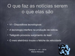 O que faz as notícias serem
o que elas são
VI – Dispositivos tecnológicos:
A tecnologia interfere na produção da notícia.
Telégrafo provocou surgimento do lead
O meio eletrônico trouxe o fetiche da velocidade
Campus 1 – 01 – 2014
Márcia Marques
 
