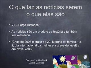 O que faz as notícias serem
o que elas são
VII – Força Histórica:
As notícias são um produto da história e também
sua referência.
(Crise de 2008 e crash de 29, Marcha da família 1 e
2, dia internacional da mulher e a greve de tecelãs
em Nova York).
Campus 1 – 01 – 2014
Márcia Marques
 