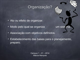 Organização?
Ato ou efeito de organizar.
Modo pelo qual se organiza um sistema.
Associação com objetivos definidos.
Estabelecimento das bases para o planejamento,
preparo.
Campus 1 – 01 – 2014
Márcia Marques
 