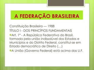 A FEDERAÇÃO BRASILEIRA Constituição Brasileira — 1988 TÍTULO I - DOS PRINCÍPIOS FUNDAMENTAIS Art. 1º - A República Federativa do Brasil, formada pela união indissolúvel dos Estados e Municípios e do Distrito Federal, constitui-se em Estado democrático de Direito (…) A União (Governo Federal) está acima das U.F. 