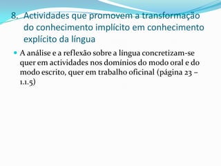 Actividades que promovem a transformação do conhecimento implícito em conhecimento explícito da línguaA análise e a reflexão sobre a língua concretizam-se quer em actividades nos domínios do modo oral e do modo escrito, quer em trabalho oficinal (página 23 – 1.1.5)