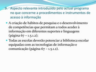 Aspecto relevante introduzido pelo actual programa no que concerne a procedimentos e instrumentos de acesso à informaçãoA criação de hábitos de pesquisa e o desenvolvimento de competências que permitam a todos aceder à informação em diferentes suportes e linguagens (página 67 – 1.5.1.2);Todas as escolas deverão potenciar a biblioteca escolar equipadas com as tecnologias de informação e comunicação (página 67 – 1.5.1.2).