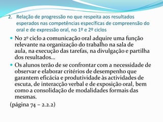 Relação de progressão no que respeita aos resultados esperados nas competências específicas de compreensão do oral e de expressão oral, no 1º e 2º ciclosNo 2º ciclo a comunicação oral adquire uma função relevante na organização do trabalho na sala de aula, na execução das tarefas, na divulgação e partilha dos resultados…Os alunos terão de se confrontar com a necessidade de observar e elaborar critérios de desempenho que garantem eficácia e produtividade às actividades de escuta, de interacção verbal e de exposição oral, bem como a consolidação de modalidades formais das mesmas.(página 74 – 2.2.2)