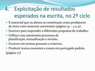 Explicitação de resultados esperados na escrita, no 2º cicloÉ essencial que os alunos se constituam como produtores de texto com crescente autonomia (página 74 – 2.2.4);Escrever para responder a diferentes propostas de trabalho;Utilizar com autonomia processos de planificação, textualização e revisão…Escrever em termos pessoais e criativos;Produzir textos coerentes e coesos em português padrão.(página 77)