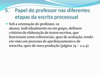 Papel do professor nas diferentes etapas da escrita processualSob a orientação do professor, os alunos, individualmente ou em grupo, definem critérios de elaboração de textos escritos, que funcionam como referenciais, quer de avaliação, tendo em vista um processo de aperfeiçoamento e de reescrita, quer de nova produção (página 74 – 2.2.4).