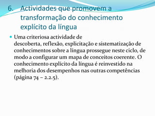Actividades que promovem a transformação do conhecimento explícito da línguaUma criteriosa actividade de descoberta, reflexão, explicitação e sistematização de conhecimentos sobre a língua prossegue neste ciclo, de modo a configurar um mapa de conceitos coerente. O conhecimento explícito da língua é reinvestido na melhoria dos desempenhos nas outras competências (página 74 – 2.2.5).