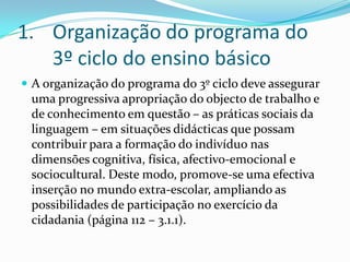 Organização do programa do 3º ciclo do ensino básicoA organização do programa do 3º ciclo deve assegurar uma progressiva apropriação do objecto de trabalho e de conhecimento em questão – as práticas sociais da linguagem – em situações didácticas que possam contribuir para a formação do indivíduo nas dimensões cognitiva, física, afectivo-emocional e sociocultural. Deste modo, promove-se uma efectiva inserção no mundo extra-escolar, ampliando as possibilidades de participação no exercício da cidadania (página 112 – 3.1.1).