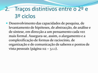 Traços distintivos entre o 2º e 3º ciclosDesenvolvimento das capacidades de pesquisa, de levantamento de hipóteses, de abstracção, de análise e de síntese, em direcção a um pensamento cada vez mais formal. Assegura-se, assim, o alargamento e a complexificação de formas de raciocínio, de organização e de comunicação de saberes e pontos de vista pessoais (página 112 – 3.1.1).
