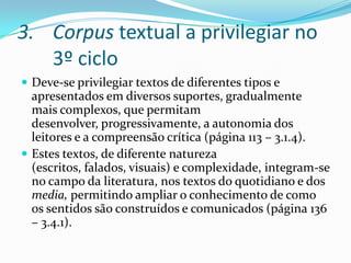 Corpus textual a privilegiar no 3º cicloDeve-se privilegiar textos de diferentes tipos e apresentados em diversos suportes, gradualmente mais complexos, que permitam desenvolver, progressivamente, a autonomia dos leitores e a compreensão crítica (página 113 – 3.1.4).Estes textos, de diferente natureza (escritos, falados, visuais) e complexidade, integram-se no campo da literatura, nos textos do quotidiano e dos media, permitindo ampliar o conhecimento de como os sentidos são construídos e comunicados (página 136 – 3.4.1).