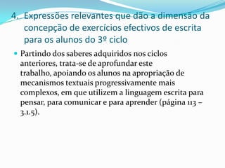 Expressões relevantes que dão a dimensão da concepção de exercícios efectivos de escrita para os alunos do 3º cicloPartindo dos saberes adquiridos nos ciclos anteriores, trata-se de aprofundar este trabalho, apoiando os alunos na apropriação de mecanismos textuais progressivamente mais complexos, em que utilizem a linguagem escrita para pensar, para comunicar e para aprender (página 113 – 3.1.5).