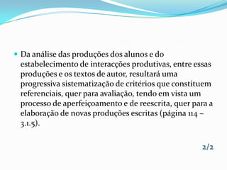 Da análise das produções dos alunos e do estabelecimento de interacções produtivas, entre essas produções e os textos de autor, resultará uma progressiva sistematização de critérios que constituem referenciais, quer para avaliação, tendo em vista um processo de aperfeiçoamento e de reescrita, quer para a elaboração de novas produções escritas (página 114 – 3.1.5).2/2