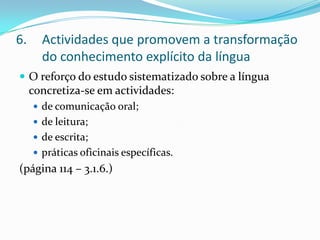 Actividades que promovem a transformação do conhecimento explícito da línguaO reforço do estudo sistematizado sobre a língua concretiza-se em actividades:de comunicação oral;de leitura;de escrita;práticas oficinais específicas.(página 114 – 3.1.6.)