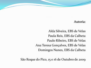 Autoria:Alda Silveira, EBS de VelasPaula Reis, EBS da CalhetaPaulo Ribeiro, EBS de VelasAna Teresa Gonçalves, EBS de VelasDomingos Nunes, EBS da CalhetaSão Roque do Pico, 15 e 16 de Outubro de 2009