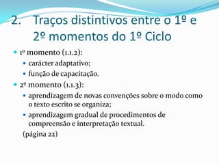 Traços distintivos entre o 1º e 2º momentos do 1º Ciclo1º momento (1.1.2): carácter adaptativo;função de capacitação.2º momento (1.1.3):aprendizagem de novas convenções sobre o modo como o texto escrito se organiza;aprendizagem gradual de procedimentos de compreensão e interpretação textual.(página 22)