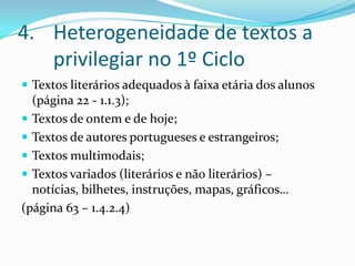 Heterogeneidade de textos a privilegiar no 1º CicloTextos literários adequados à faixa etária dos alunos (página 22 - 1.1.3);Textos de ontem e de hoje;Textos de autores portugueses e estrangeiros;Textos multimodais;Textos variados (literários e não literários) – notícias, bilhetes, instruções, mapas, gráficos…(página 63 – 1.4.2.4)