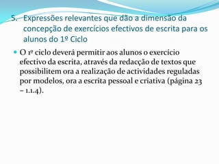 Expressões relevantes que dão a dimensão da concepção de exercícios efectivos de escrita para os alunos do 1º CicloO 1º ciclo deverá permitir aos alunos o exercício efectivo da escrita, através da redacção de textos que possibilitem ora a realização de actividades reguladas por modelos, ora a escrita pessoal e criativa (página 23 – 1.1.4).