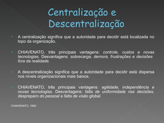 Centralização e Descentralização A centralização significa que a autoridade para decidir está localizada no topo da organização. CHIAVENATO, três principais vantagens:  controle, custos e novas tecnologias.  Desvantagens:  sobrecarga, demora, frustrações e decisões  fora da realidade. A descentralização significa que a autoridade para decidir está dispersa nos níveis organizacionais mais baixos.  CHIAVENATO, três principais vantagens:  agilidade, independência e novas tecnologias.  Desvantagens:  falta de uniformidade nas decisões, despreparo do pessoal e falta de visão global. CHIAVENATO, 1999. 