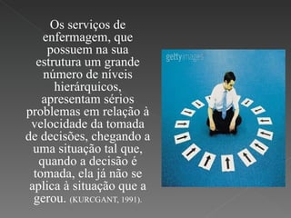Os serviços de enfermagem, que possuem na sua estrutura um grande número de níveis hierárquicos, apresentam sérios problemas em relação à velocidade da tomada de decisões, chegando a uma situação tal que, quando a decisão é tomada, ela já não se aplica à situação que a gerou.  (KURCGANT, 1991). 