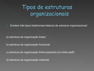 Tipos de estruturas organizacionais Existem três tipos tradicionais básicos de  estrutura organizacional: a) estrutura da organização linear; b) estrutura da organização funcional; c) estrutura da organização linha-acessória (ou linha- staff ); d) estrutura da organização matricial. 