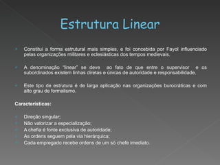 Estrutura Linear Constitui a forma estrutural mais simples, e foi concebida por Fayol influenciado pelas organizações militares e eclesiásticas dos tempos medievais. A denominação “linear” se deve  ao fato de que entre o supervisor  e os subordinados existem linhas diretas e únicas de autoridade e responsabilidade. Este tipo de estrutura é de larga aplicação nas organizações burocráticas e com alto grau de formalismo. Características: Direção singular; Não valorizar a especialização; A chefia é fonte exclusiva de autoridade; As ordens seguem pela via hierárquica; Cada empregado recebe ordens de um só chefe imediato. 