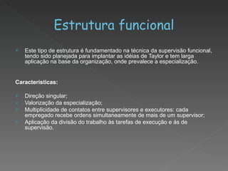 Estrutura funcional Este tipo de estrutura é fundamentado na técnica da supervisão funcional, tendo sido planejada para implantar as idéias de Taylor e tem larga aplicação na base da organização, onde prevalece a especialização. Características: Direção singular; Valorização da especialização; Multiplicidade de contatos entre supervisores e executores: cada empregado recebe ordens simultaneamente de mais de um supervisor; Aplicação da divisão do trabalho às tarefas de execução e ás de supervisão. 