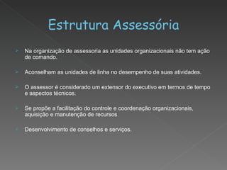 Estrutura Assessória Na organização de assessoria as unidades organizacionais não tem ação de comando. Aconselham as unidades de linha no desempenho de suas atividades. O assessor é considerado um extensor do executivo em termos de tempo e aspectos técnicos. Se propõe a facilitação do controle e coordenação organizacionais, aquisição e manutenção de recursos Desenvolvimento de conselhos e serviços. 