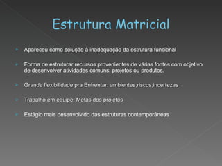 Estrutura Matricial Apareceu como solução à inadequação da estrutura funcional  Forma de estruturar recursos provenientes de várias fontes com objetivo de desenvolver atividades comuns: projetos ou produtos. Grande flexibilidade pra Enfrentar: ambientes,riscos,incertezas Trabalho em equipe: Metas dos projetos Estágio mais desenvolvido das estruturas contemporâneas 