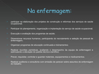 Na enfermagem: participar na elaboração dos projetos de construção e reformas dos serviços de saúde ocupacional; Participar do planejamento, organização e implantação do serviço de saúde ocupacional; Execução e avaliação dos programas de saúde; Dimensionar recursos humanos, participando do recrutamento e seleção de pessoal de enfermagem;  Organizar programas de educação continuada e treinamentos; Realizar reuniões periódicas, avaliando o desempenho da equipe de enfermagem e estimulando a elevação do padrão técnico-científico; Prever, requisitar, controlar e guardar materiais, equipamentos e medicamentos; Realizar auditoria e consultoria com emissão de parecer sobre assuntos de enfermagem do trabalho. 
