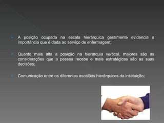 A posição ocupada na escala hierárquica geralmente evidencia a importância que é dada ao serviço de enfermagem; Quanto mais alta a posição na hierarquia vertical, maiores são as considerações que a pessoa recebe e mais estratégicas são as suas decisões; Comunicação entre os diferentes escalões hierárquicos da instituição; 