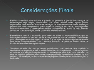 Considerações Finais Embora a temática que envolva a questão da gerência e gestão dos serviços de enfermagem seja ampla, acreditamos que nosso estudo deixa alguns pontos importantes para reflexão acerca da formação de enfermeiros com maior satisfação profissional, com competência para organizar serviços de saúde, empregadores mais satisfeitos com o desempenho desses profissionais e, acima de tudo, clientes assistidos com mais dignidade e qualidade a que têm direito. Entendemos que é o momento para reflexão sobre a responsabilidade que as instituições de ensino têm em formar e lançar no mercado de trabalho, profissionais para desempenhar ações organizacionais nos serviços de enfermagem e de saúde, que sejam comprometidos com o desenvolvimento de pessoas como forma de fortalecer as metas das organizações.  Somente através de um processo participativo que restitua aos sujeitos o sentimento de esperança nas possibilidades de futuro é possível construir algumas mudanças em relação à organização do trabalho na instituição. Um processo no qual os sujeitos percebem-se como co-responsáveis, fazendo-se sujeitos de sua prática, criando espaços de construção de projetos viáveis para a transformação da realidade. 